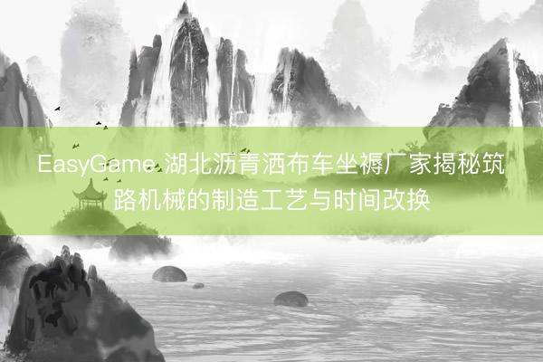 EasyGame 湖北沥青洒布车坐褥厂家揭秘筑路机械的制造工艺与时间改换