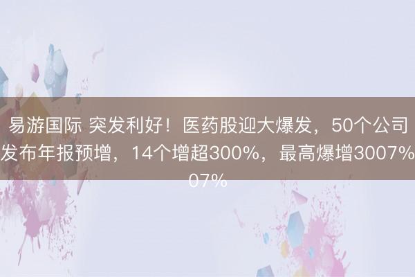 易游国际 突发利好!医药股迎大爆发,50个公司发布年报预增,14个增超300%,最高爆增3007%