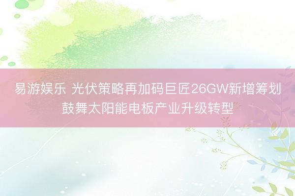 易游娱乐 光伏策略再加码巨匠26GW新增筹划鼓舞太阳能电板产业升级转型