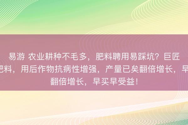 易游 农业耕种不毛多，肥料聘用易踩坑？巨匠揭秘优质肥料，用后作物抗病性增强，产量已矣翻倍增长，早买早受益！