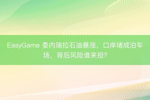 EasyGame 委内瑞拉石油暴涨，口岸堵成泊车场，背后风险谁来担？