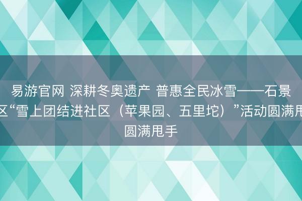 易游官网 深耕冬奥遗产 普惠全民冰雪——石景山区“雪上团结进社区（苹果园、五里坨）”活动圆满甩手