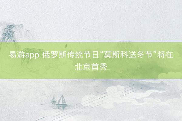 易游app 俄罗斯传统节日“莫斯科送冬节”将在北京首秀