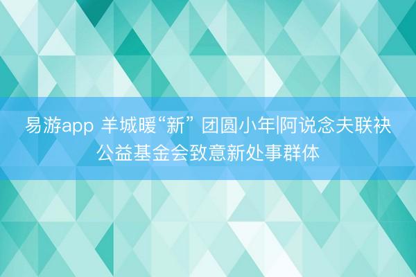 易游app 羊城暖“新” 团圆小年|阿说念夫联袂公益基金会致意新处事群体