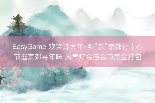 EasyGame 欢笑过大年·乡“亲”京郊行｜春节逛京郊寻年味 风气灯会庙会市集全打包