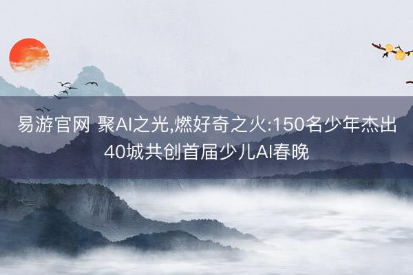 易游官网 聚AI之光，燃好奇之火:150名少年杰出40城共创首届少儿AI春晚