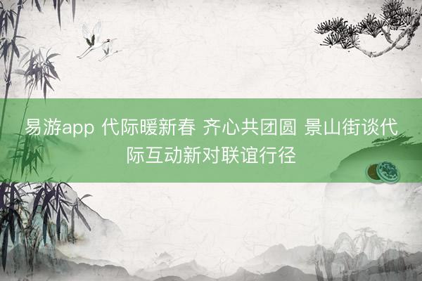 易游app 代际暖新春 齐心共团圆 景山街谈代际互动新对联谊行径