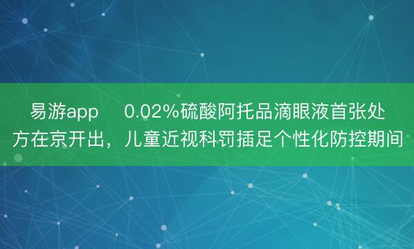 易游app ​0.02%硫酸阿托品滴眼液首张处方在京开出，儿童近视科罚插足个性化防控期间