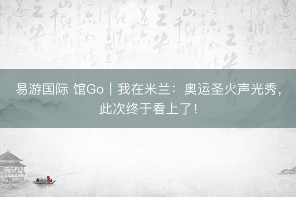 易游国际 馆Go｜我在米兰：奥运圣火声光秀，此次终于看上了！
