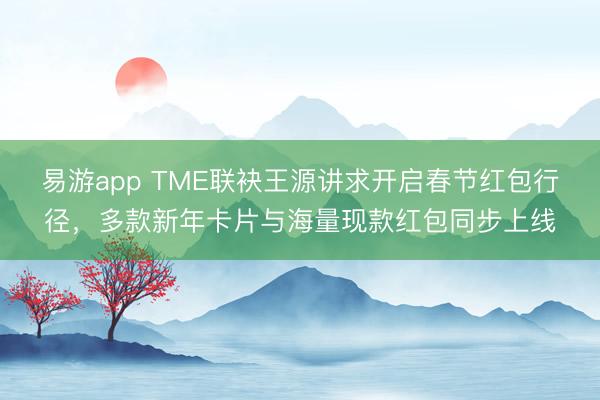 易游app TME联袂王源讲求开启春节红包行径，多款新年卡片与海量现款红包同步上线