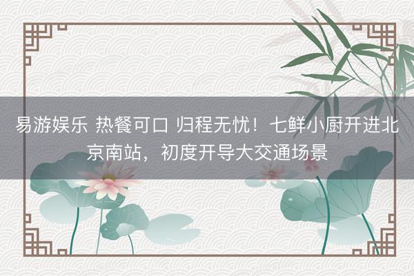 易游娱乐 热餐可口 归程无忧！七鲜小厨开进北京南站，初度开导大交通场景