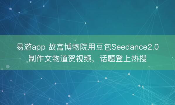 易游app 故宫博物院用豆包Seedance2.0制作文物道贺视频,话题登上热搜
