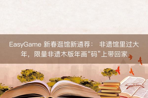 EasyGame 新春逛馆新遴荐： 非遗馆里过大年，限量非遗木版年画“码”上带回家