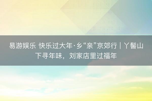 易游娱乐 快乐过大年·乡“亲”京郊行 | 丫髻山下寻年味，刘家店里过福年