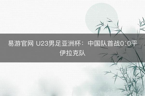 易游官网 U23男足亚洲杯：中国队首战0∶0平伊拉克队