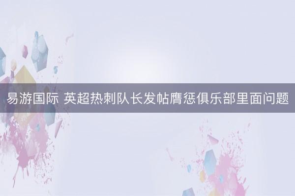易游国际 英超热刺队长发帖膺惩俱乐部里面问题