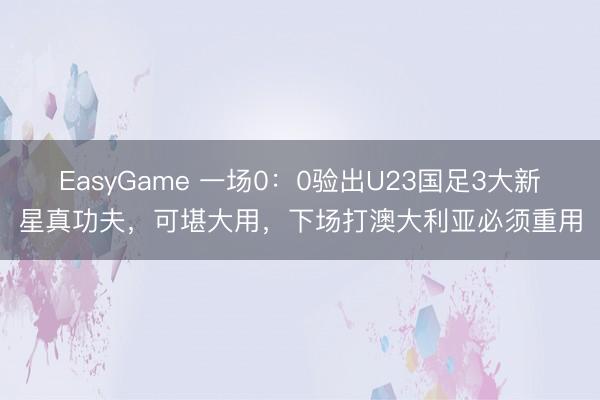 EasyGame 一场0：0验出U23国足3大新星真功夫，可堪大用，下场打澳大利亚必须重用