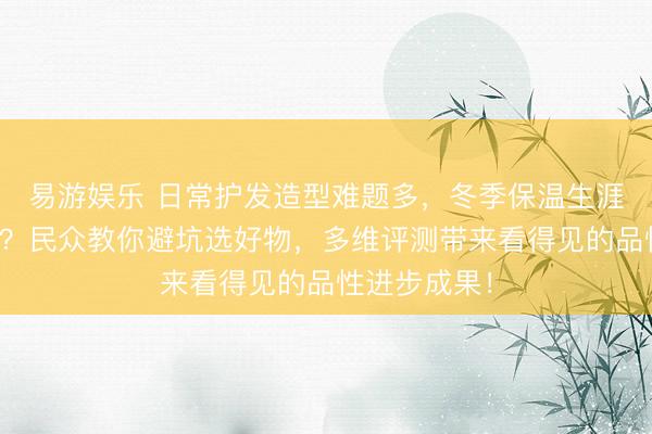 易游娱乐 日常护发造型难题多，冬季保温生涯品性待进步？民众教你避坑选好物，多维评测带来看得见的品性进步成果！