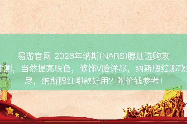 易游官网 2026年纳斯(NARS)腮红选购攻略：5款热点腮红评测，当然提亮肤色，修饰V脸详尽，纳斯腮红哪款好用？附价钱参考！