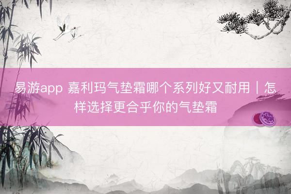 易游app 嘉利玛气垫霜哪个系列好又耐用｜怎样选择更合乎你的气垫霜