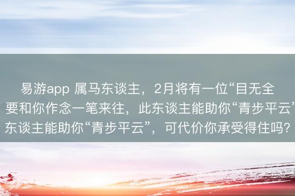 易游app 属马东谈主，2月将有一位“目无全牛”的贵东谈主来找你，要和你作念一笔来往，此东谈主能助你“青步平云”，可代价你承受得住吗？