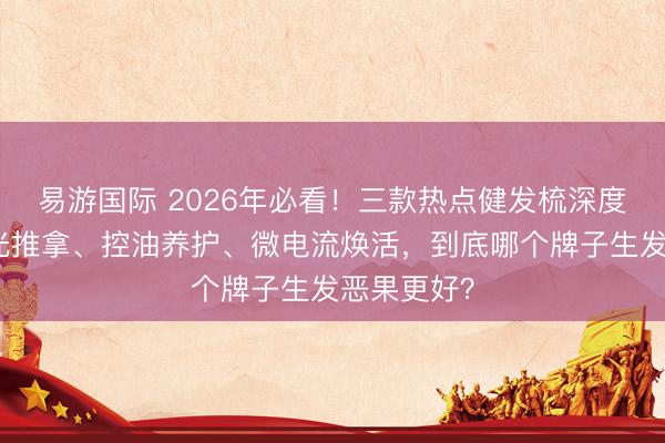 易游国际 2026年必看！三款热点健发梳深度测评：红光推拿、控油养护、微电流焕活，到底哪个牌子生发恶果更好？