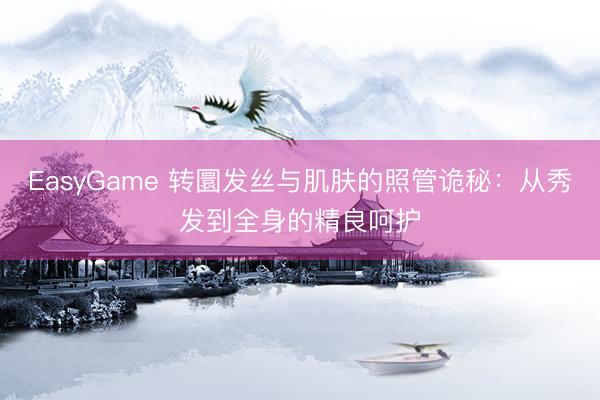 EasyGame 转圜发丝与肌肤的照管诡秘:从秀发到全身的精良呵护