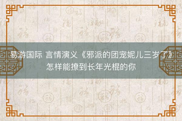 易游国际 言情演义《邪派的团宠妮儿三岁了》怎样能撩到长年光棍的你