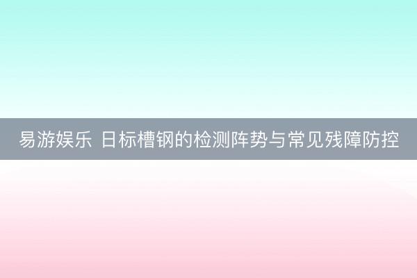 易游娱乐 日标槽钢的检测阵势与常见残障防控