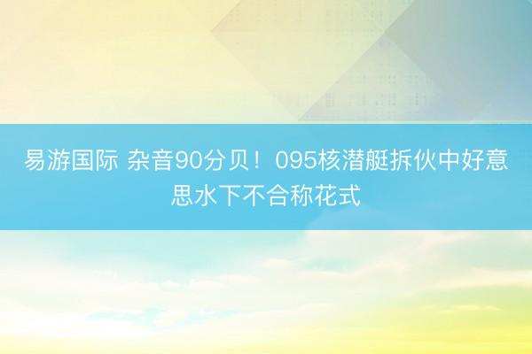易游国际 杂音90分贝!095核潜艇拆伙中好意思水下不合称花式
