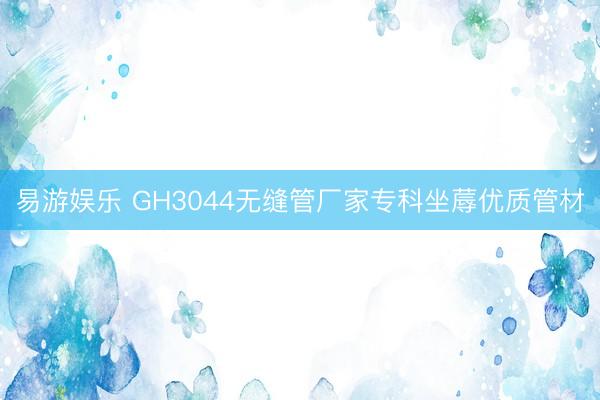易游娱乐 GH3044无缝管厂家专科坐蓐优质管材