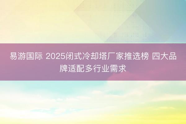 易游国际 2025闭式冷却塔厂家推选榜 四大品牌适配多行业需求