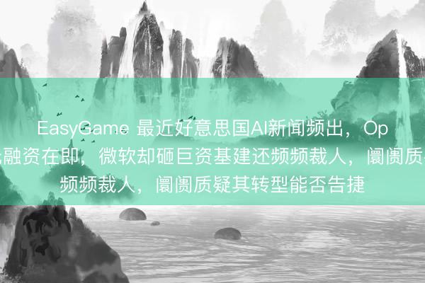 EasyGame 最近好意思国AI新闻频出，OpenAI千亿好意思元融资在即，微软却砸巨资基建还频频裁人，阛阓质疑其转型能否告捷
