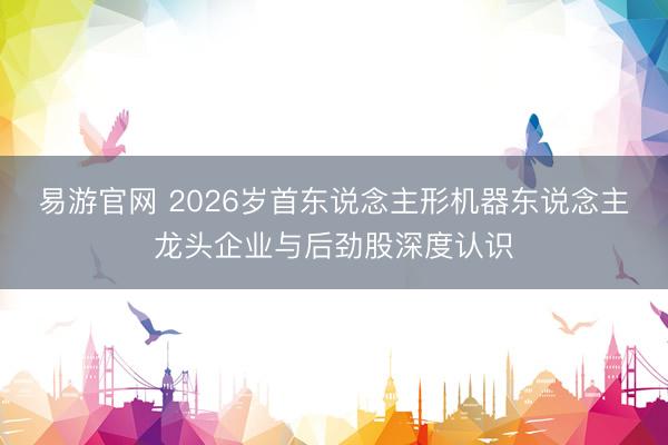 易游官网 2026岁首东说念主形机器东说念主龙头企业与后劲股深度认识