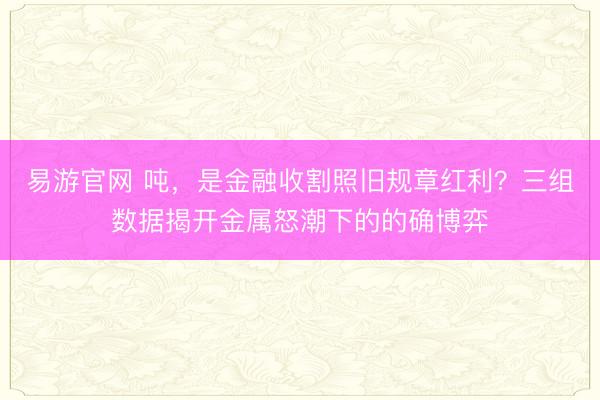 易游官网 吨,是金融收割照旧规章红利?三组数据揭开金属怒潮下的的确博弈