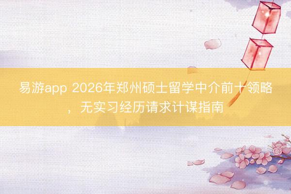 易游app 2026年郑州硕士留学中介前十领略,无实习经历请求计谋指南