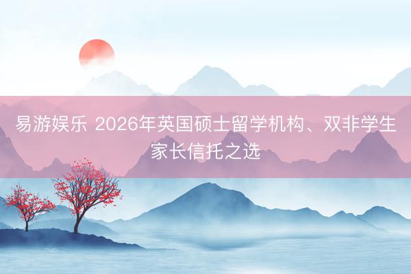 易游娱乐 2026年英国硕士留学机构、双非学生家长信托之选