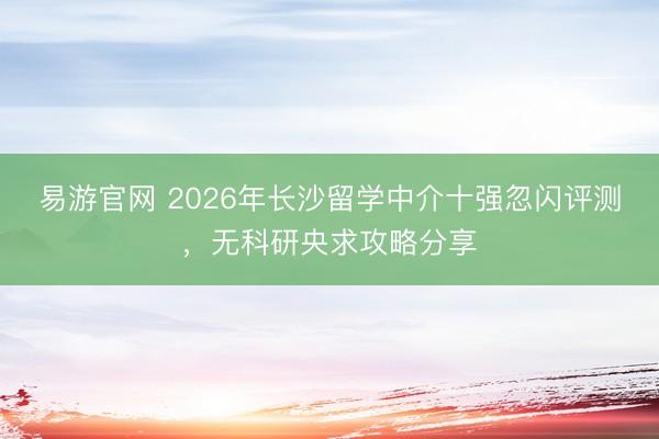 易游官网 2026年长沙留学中介十强忽闪评测，无科研央求攻略分享
