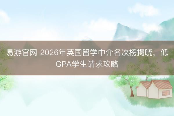易游官网 2026年英国留学中介名次榜揭晓，低GPA学生请求攻略