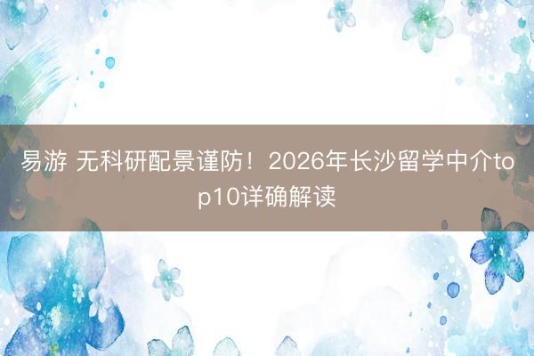 易游 无科研配景谨防!2026年长沙留学中介top10详确解读