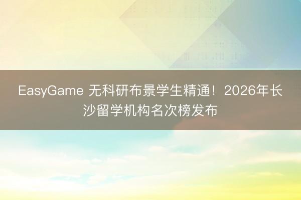 EasyGame 无科研布景学生精通！2026年长沙留学机构名次榜发布
