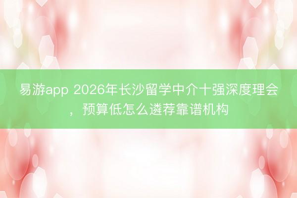 易游app 2026年长沙留学中介十强深度理会,预算低怎么遴荐靠谱机构
