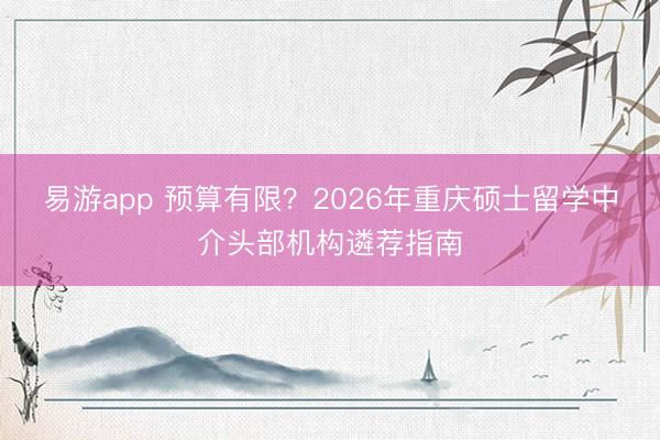 易游app 预算有限?2026年重庆硕士留学中介头部机构遴荐指南