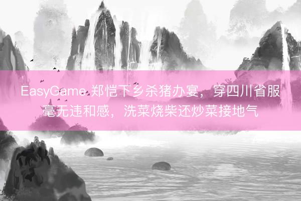 EasyGame 郑恺下乡杀猪办宴，穿四川省服毫无违和感，洗菜烧柴还炒菜接地气