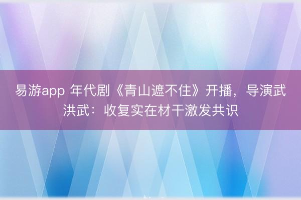 易游app 年代剧《青山遮不住》开播，导演武洪武：收复实在材干激发共识