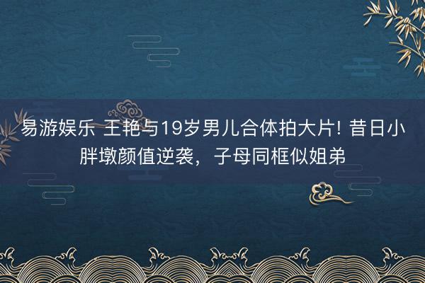 易游娱乐 王艳与19岁男儿合体拍大片! 昔日小胖墩颜值逆袭，子母同框似姐弟