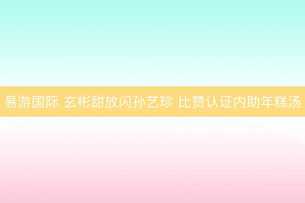 易游国际 玄彬甜放闪孙艺珍 比赞认证内助年糕汤