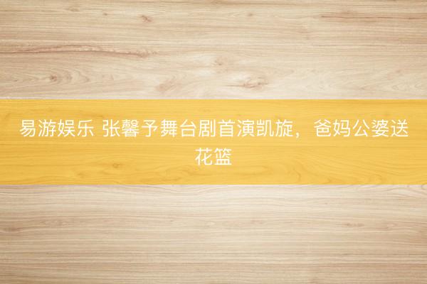 易游娱乐 张馨予舞台剧首演凯旋,爸妈公婆送花篮