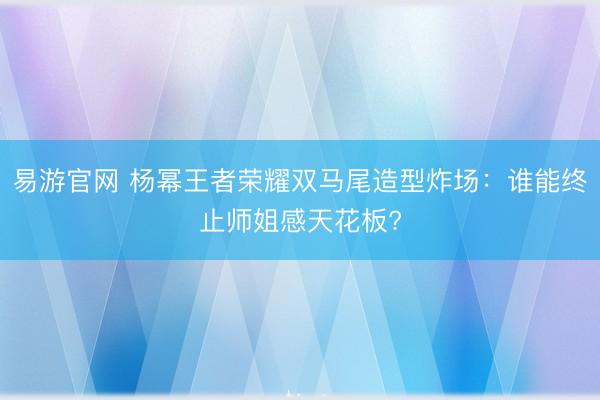易游官网 杨幂王者荣耀双马尾造型炸场:谁能终止师姐感天花板?