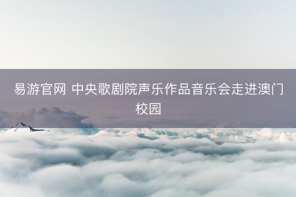 易游官网 中央歌剧院声乐作品音乐会走进澳门校园